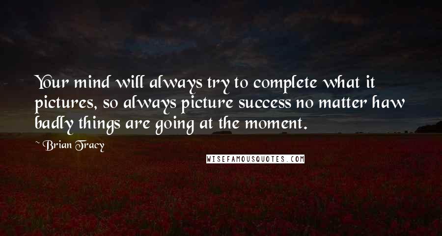 Brian Tracy Quotes: Your mind will always try to complete what it pictures, so always picture success no matter haw badly things are going at the moment.