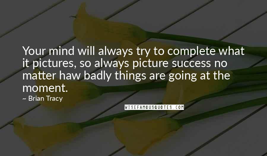 Brian Tracy Quotes: Your mind will always try to complete what it pictures, so always picture success no matter haw badly things are going at the moment.