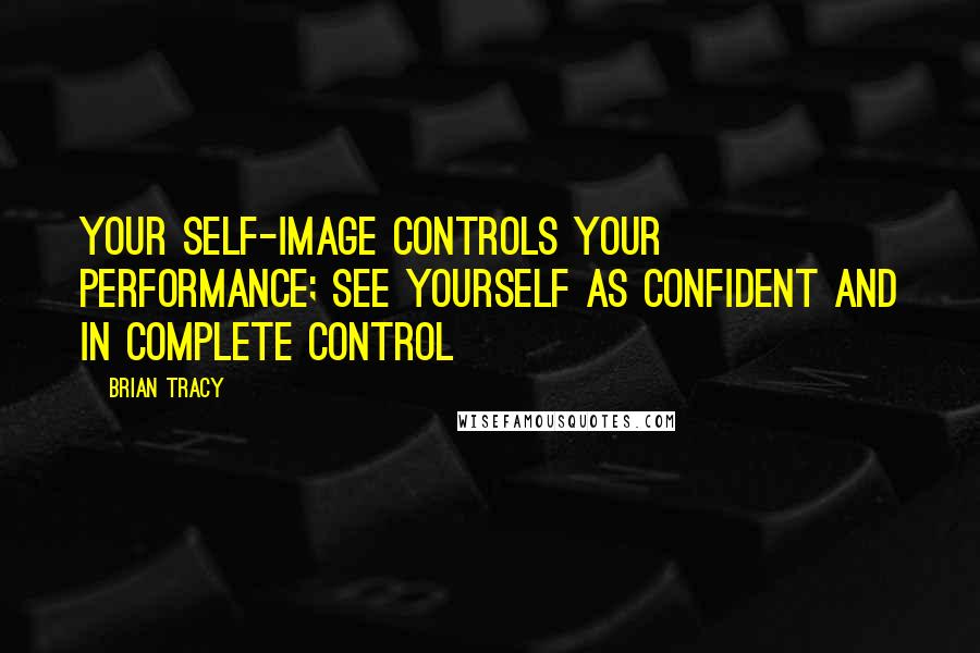 Brian Tracy Quotes: Your self-image controls your performance; see yourself as confident and in complete control