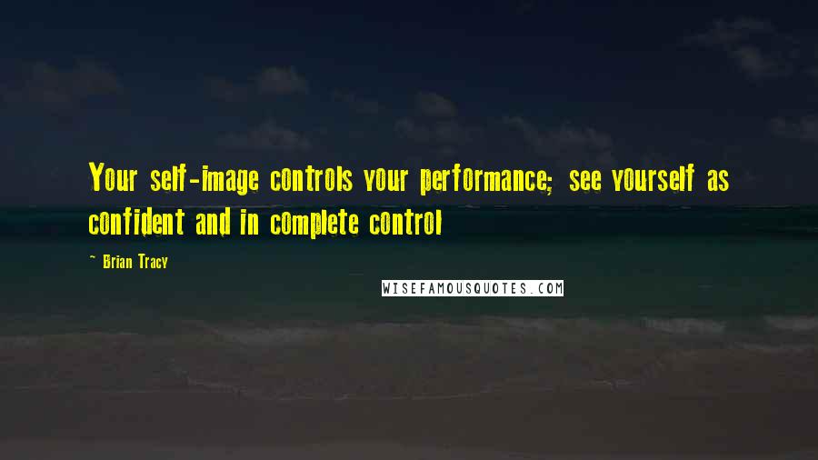 Brian Tracy Quotes: Your self-image controls your performance; see yourself as confident and in complete control