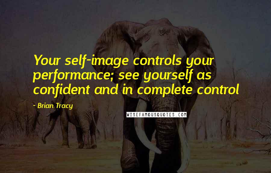 Brian Tracy Quotes: Your self-image controls your performance; see yourself as confident and in complete control