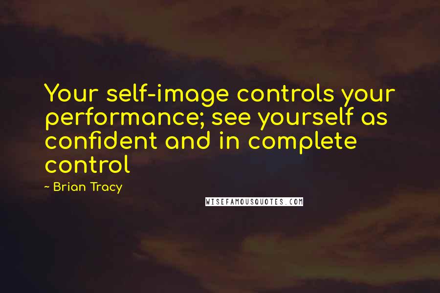 Brian Tracy Quotes: Your self-image controls your performance; see yourself as confident and in complete control