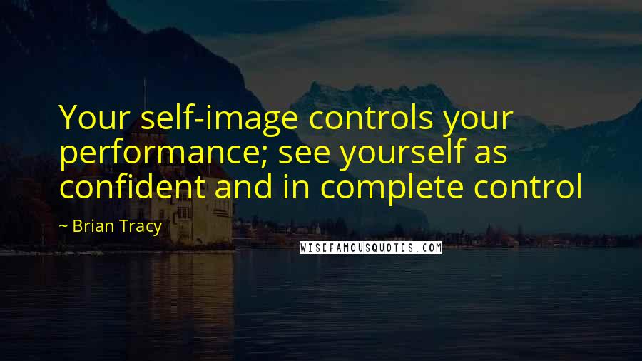 Brian Tracy Quotes: Your self-image controls your performance; see yourself as confident and in complete control