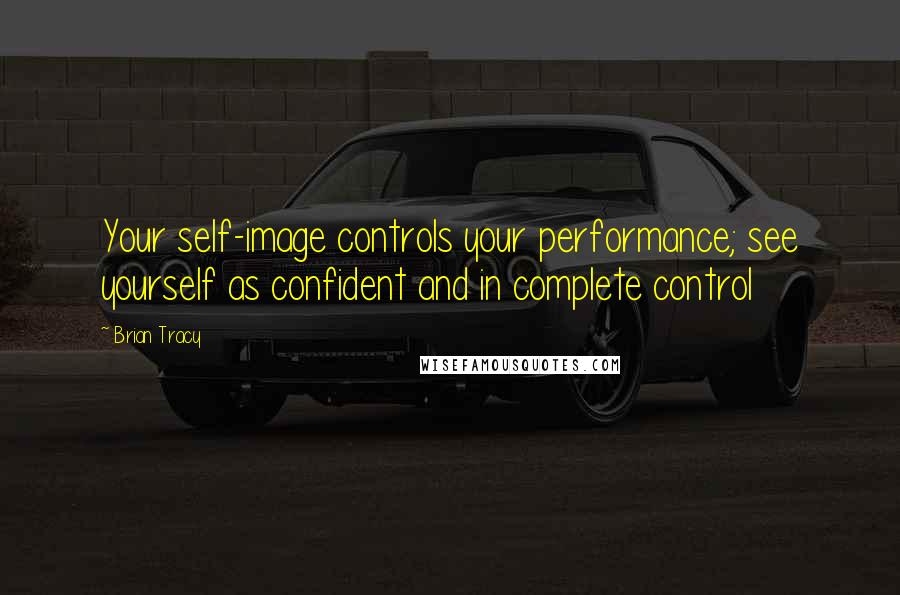 Brian Tracy Quotes: Your self-image controls your performance; see yourself as confident and in complete control