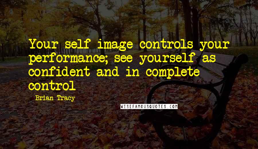 Brian Tracy Quotes: Your self-image controls your performance; see yourself as confident and in complete control