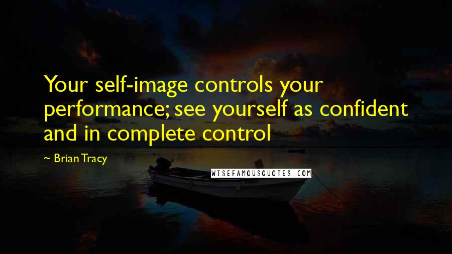 Brian Tracy Quotes: Your self-image controls your performance; see yourself as confident and in complete control