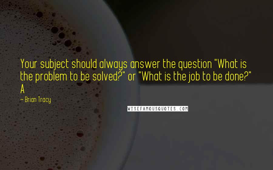 Brian Tracy Quotes: Your subject should always answer the question "What is the problem to be solved?" or "What is the job to be done?" A