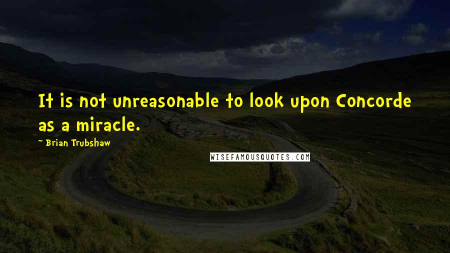 Brian Trubshaw Quotes: It is not unreasonable to look upon Concorde as a miracle.