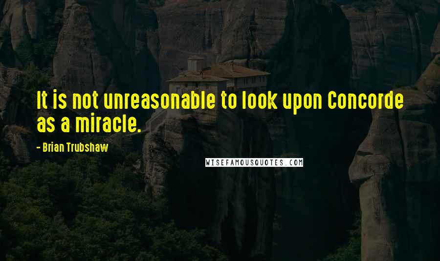 Brian Trubshaw Quotes: It is not unreasonable to look upon Concorde as a miracle.