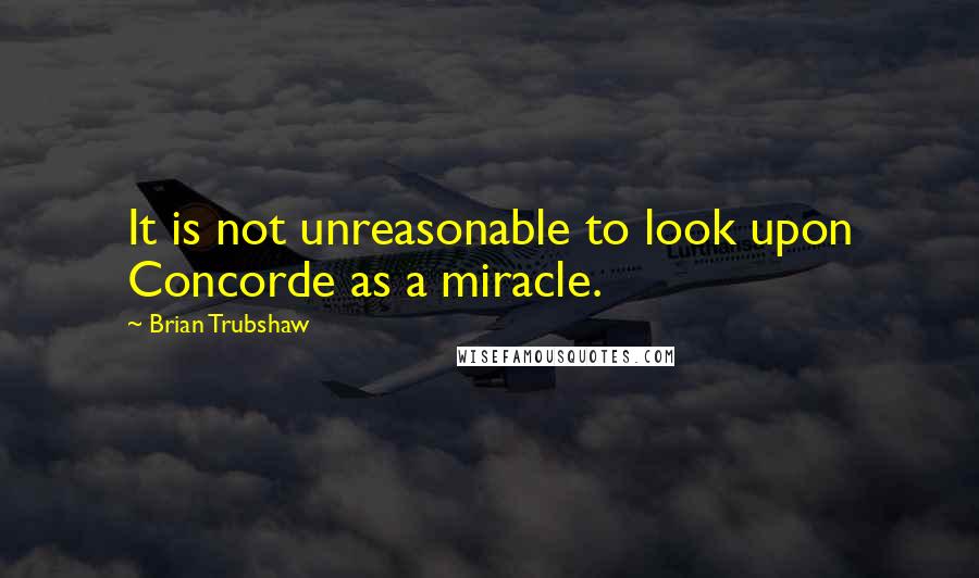 Brian Trubshaw Quotes: It is not unreasonable to look upon Concorde as a miracle.