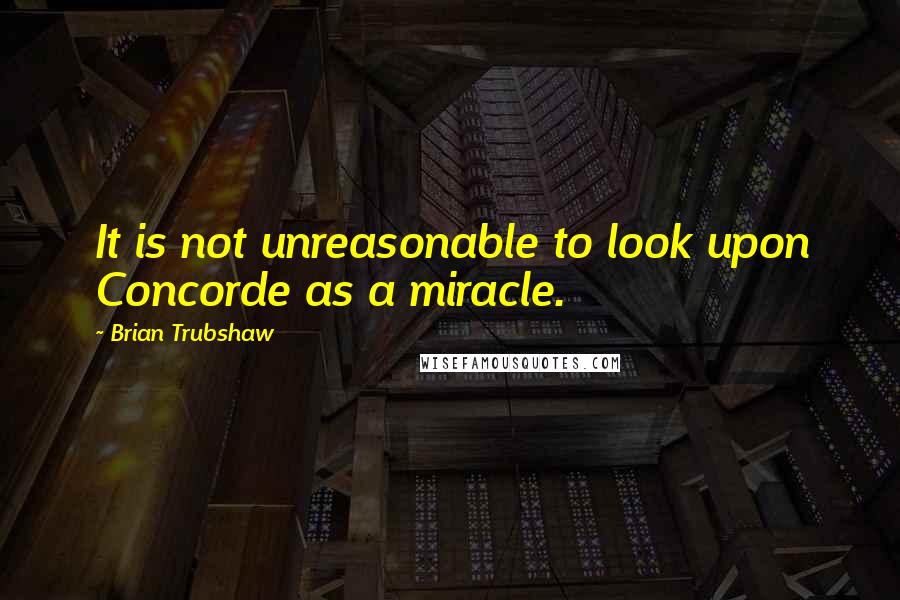 Brian Trubshaw Quotes: It is not unreasonable to look upon Concorde as a miracle.