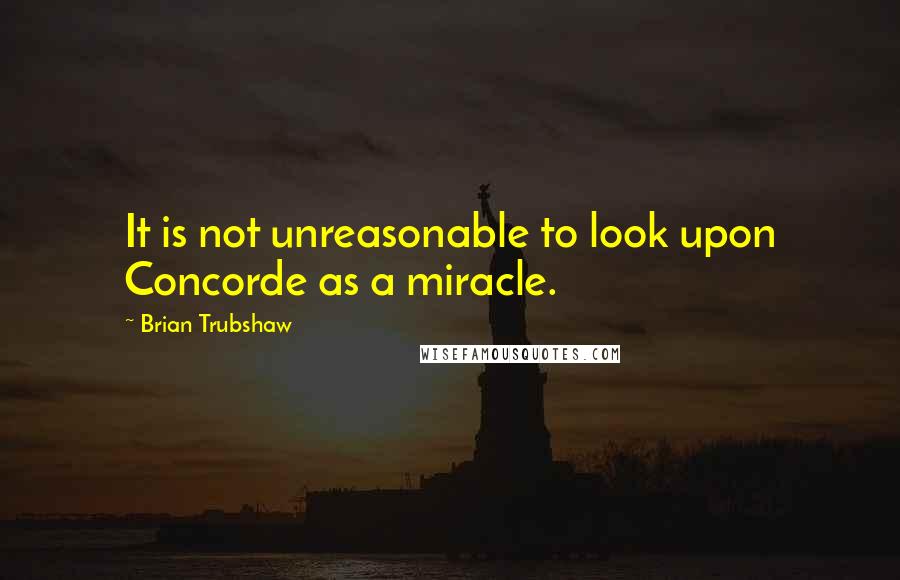 Brian Trubshaw Quotes: It is not unreasonable to look upon Concorde as a miracle.