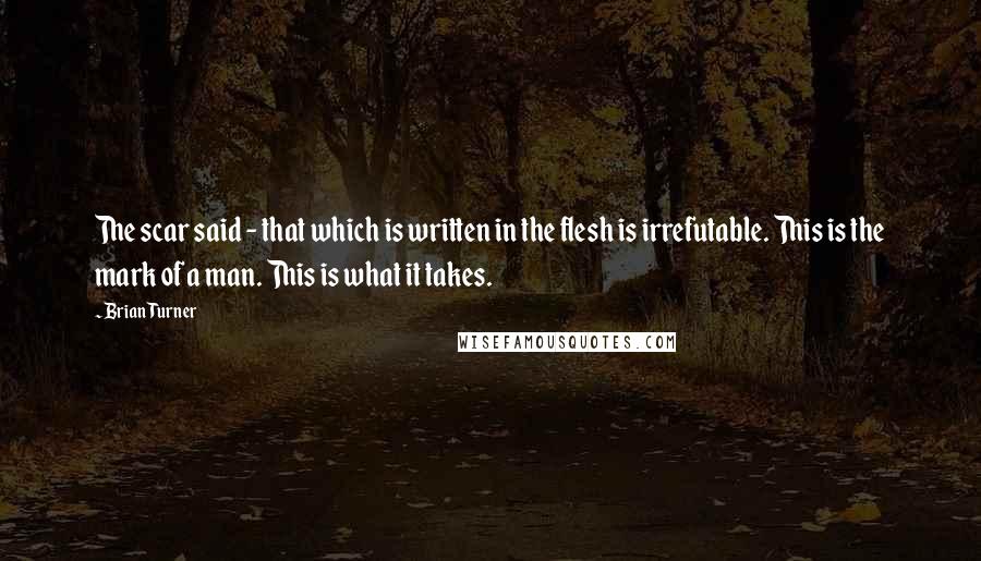 Brian Turner Quotes: The scar said - that which is written in the flesh is irrefutable. This is the mark of a man. This is what it takes.