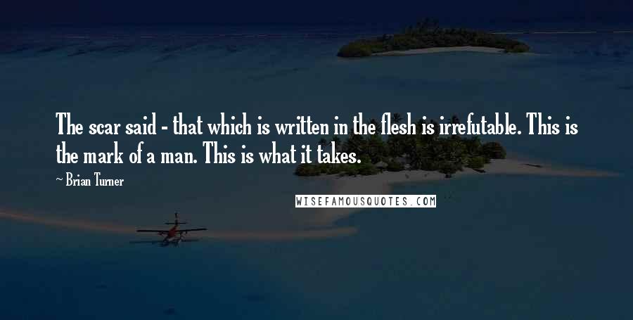 Brian Turner Quotes: The scar said - that which is written in the flesh is irrefutable. This is the mark of a man. This is what it takes.