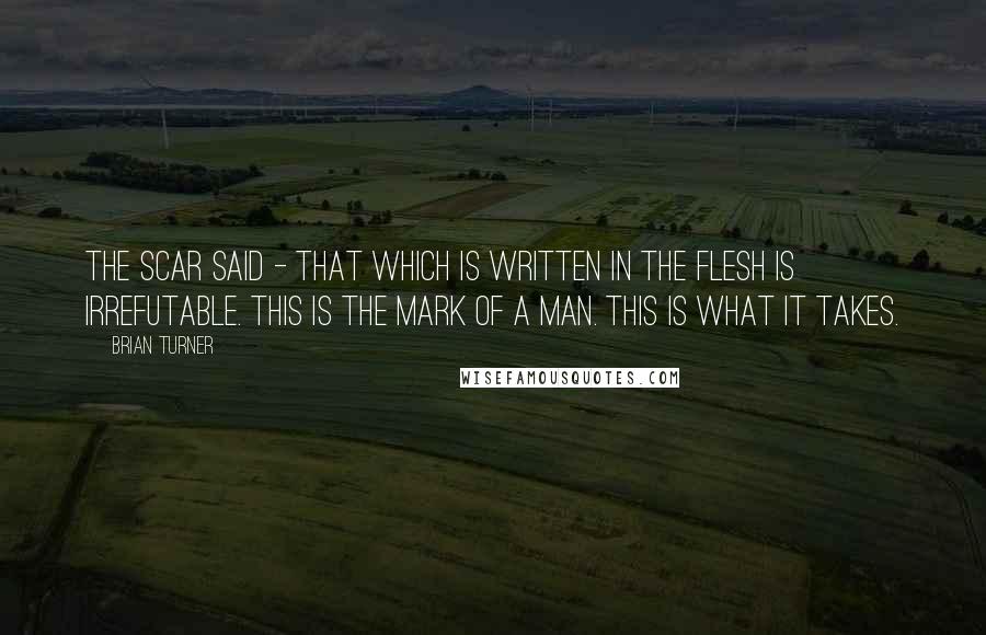 Brian Turner Quotes: The scar said - that which is written in the flesh is irrefutable. This is the mark of a man. This is what it takes.