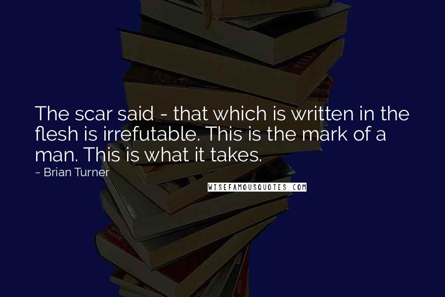 Brian Turner Quotes: The scar said - that which is written in the flesh is irrefutable. This is the mark of a man. This is what it takes.