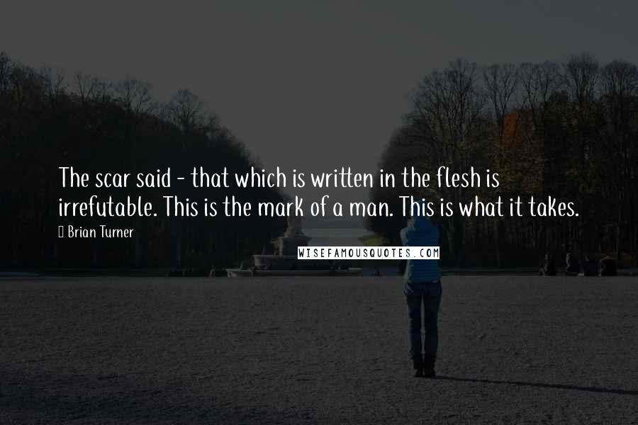 Brian Turner Quotes: The scar said - that which is written in the flesh is irrefutable. This is the mark of a man. This is what it takes.