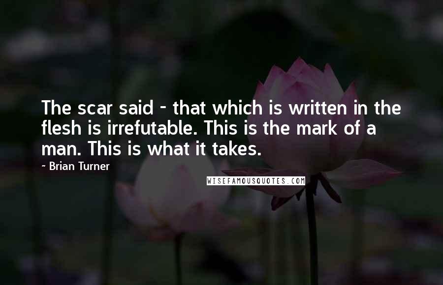 Brian Turner Quotes: The scar said - that which is written in the flesh is irrefutable. This is the mark of a man. This is what it takes.