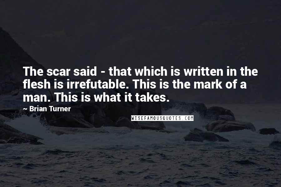 Brian Turner Quotes: The scar said - that which is written in the flesh is irrefutable. This is the mark of a man. This is what it takes.