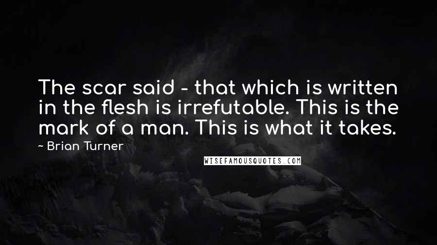 Brian Turner Quotes: The scar said - that which is written in the flesh is irrefutable. This is the mark of a man. This is what it takes.