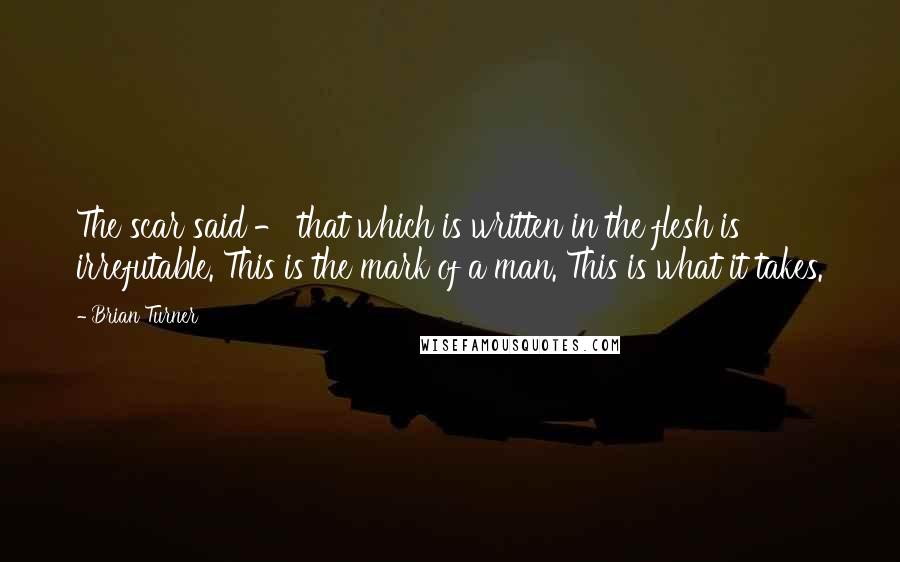 Brian Turner Quotes: The scar said - that which is written in the flesh is irrefutable. This is the mark of a man. This is what it takes.