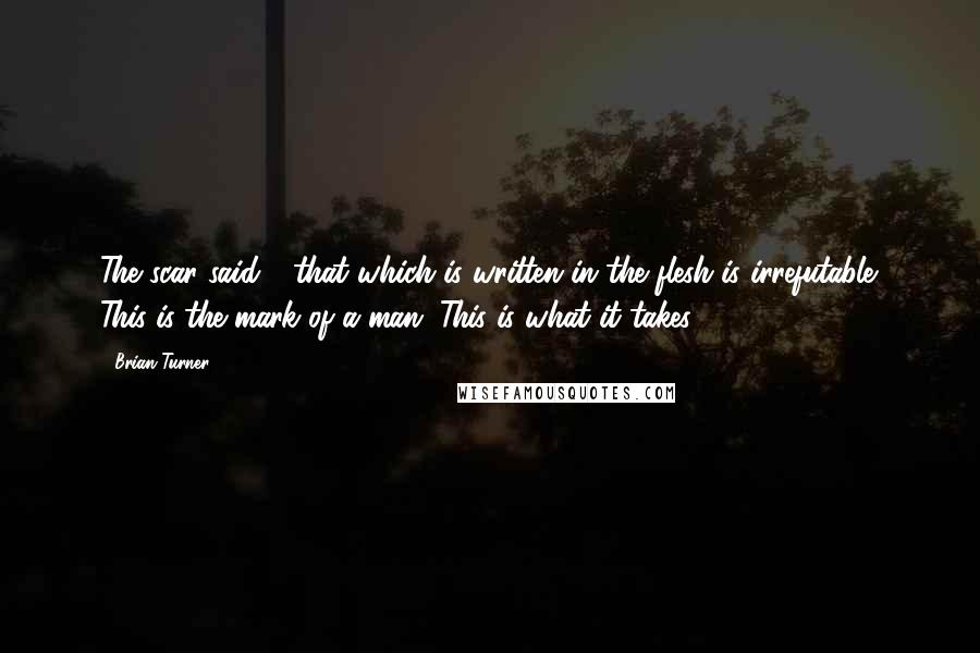 Brian Turner Quotes: The scar said - that which is written in the flesh is irrefutable. This is the mark of a man. This is what it takes.
