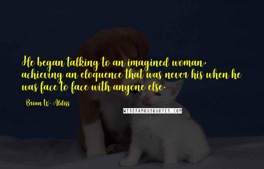 Brian W. Aldiss Quotes: He began talking to an imagined woman, achieving an eloquence that was never his when he was face to face with anyone else.