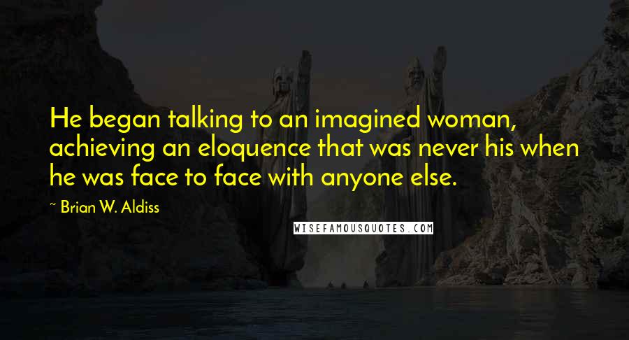 Brian W. Aldiss Quotes: He began talking to an imagined woman, achieving an eloquence that was never his when he was face to face with anyone else.