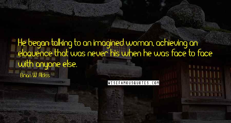 Brian W. Aldiss Quotes: He began talking to an imagined woman, achieving an eloquence that was never his when he was face to face with anyone else.