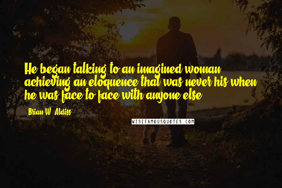 Brian W. Aldiss Quotes: He began talking to an imagined woman, achieving an eloquence that was never his when he was face to face with anyone else.