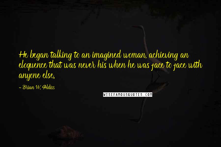 Brian W. Aldiss Quotes: He began talking to an imagined woman, achieving an eloquence that was never his when he was face to face with anyone else.