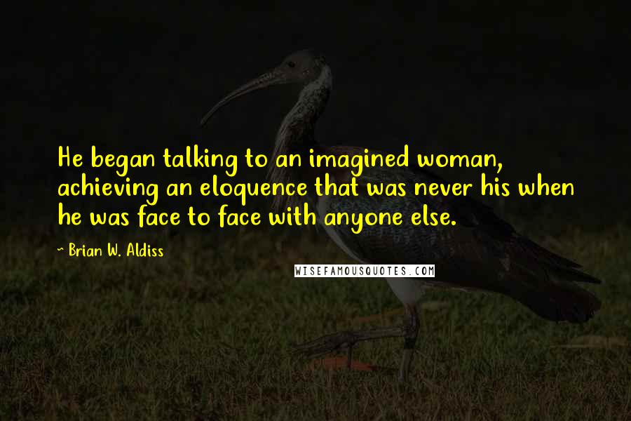 Brian W. Aldiss Quotes: He began talking to an imagined woman, achieving an eloquence that was never his when he was face to face with anyone else.