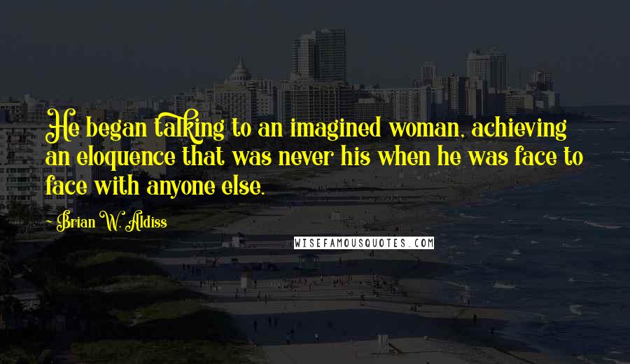 Brian W. Aldiss Quotes: He began talking to an imagined woman, achieving an eloquence that was never his when he was face to face with anyone else.