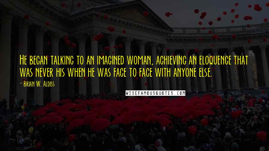 Brian W. Aldiss Quotes: He began talking to an imagined woman, achieving an eloquence that was never his when he was face to face with anyone else.