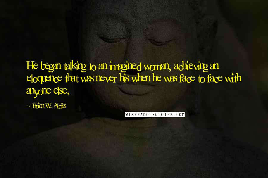 Brian W. Aldiss Quotes: He began talking to an imagined woman, achieving an eloquence that was never his when he was face to face with anyone else.