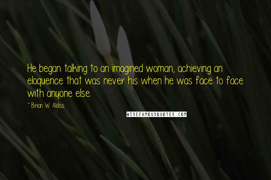 Brian W. Aldiss Quotes: He began talking to an imagined woman, achieving an eloquence that was never his when he was face to face with anyone else.