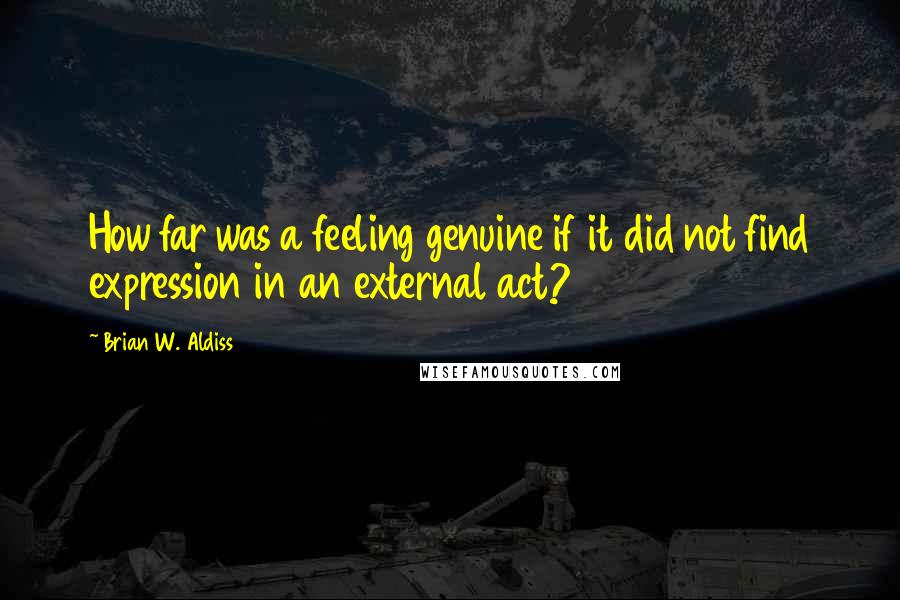 Brian W. Aldiss Quotes: How far was a feeling genuine if it did not find expression in an external act?