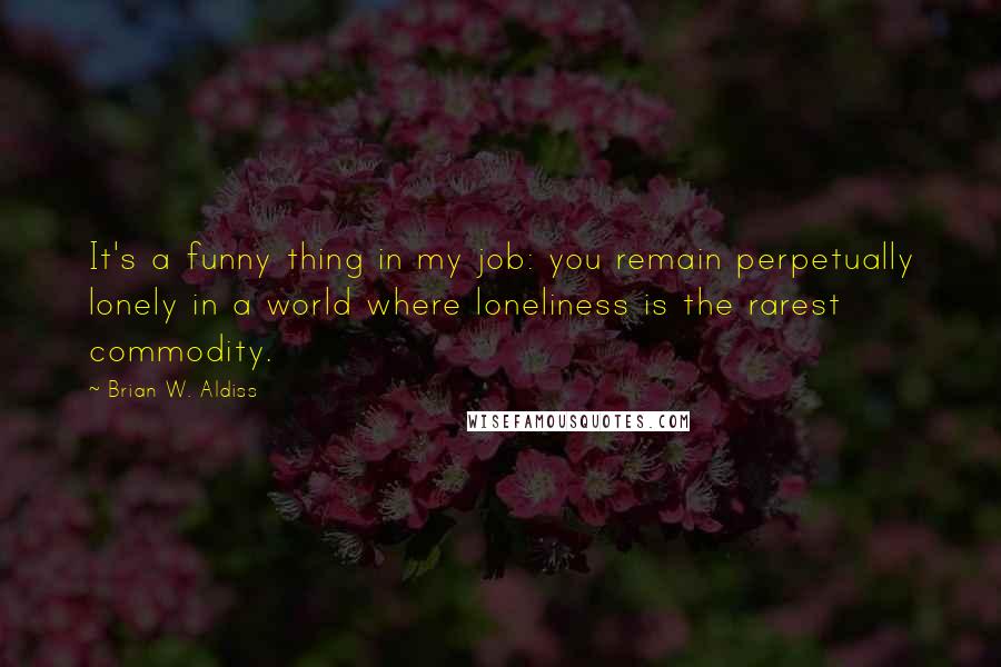 Brian W. Aldiss Quotes: It's a funny thing in my job: you remain perpetually lonely in a world where loneliness is the rarest commodity.