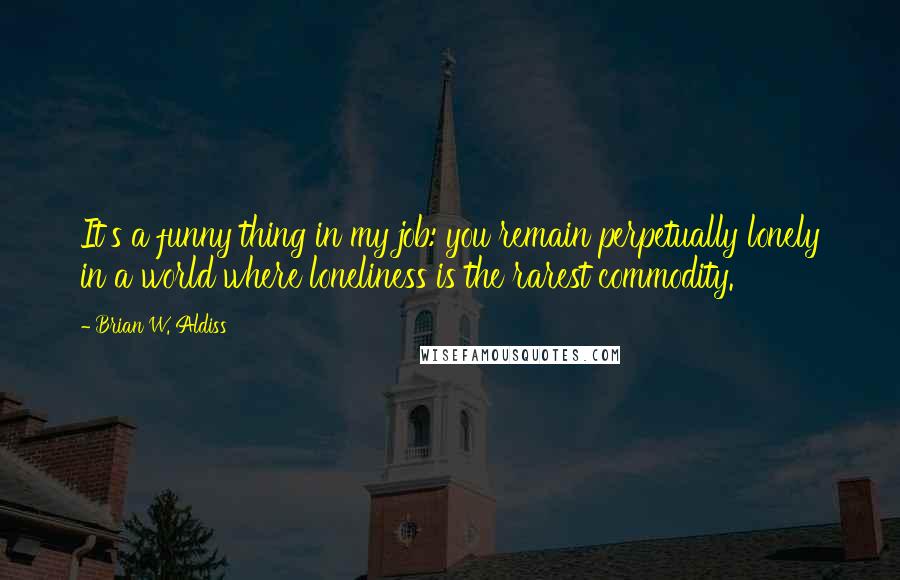 Brian W. Aldiss Quotes: It's a funny thing in my job: you remain perpetually lonely in a world where loneliness is the rarest commodity.