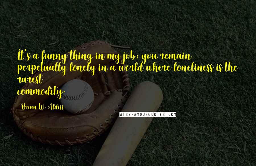 Brian W. Aldiss Quotes: It's a funny thing in my job: you remain perpetually lonely in a world where loneliness is the rarest commodity.