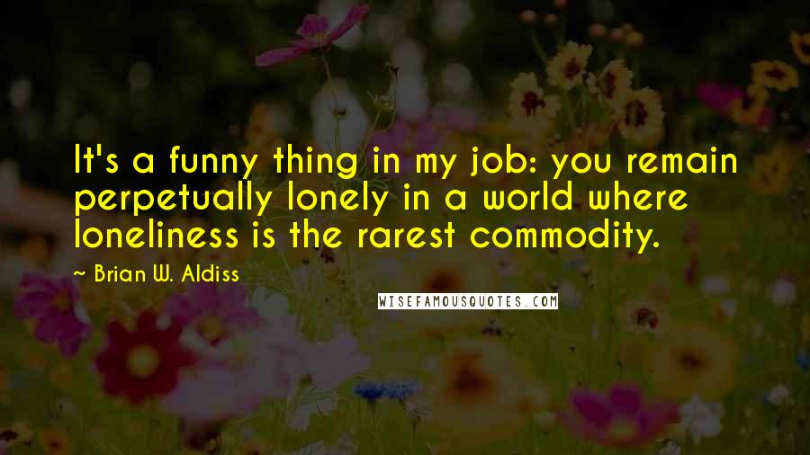 Brian W. Aldiss Quotes: It's a funny thing in my job: you remain perpetually lonely in a world where loneliness is the rarest commodity.