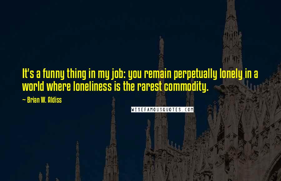 Brian W. Aldiss Quotes: It's a funny thing in my job: you remain perpetually lonely in a world where loneliness is the rarest commodity.