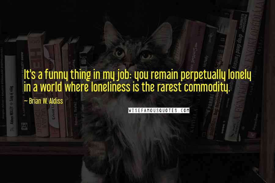 Brian W. Aldiss Quotes: It's a funny thing in my job: you remain perpetually lonely in a world where loneliness is the rarest commodity.