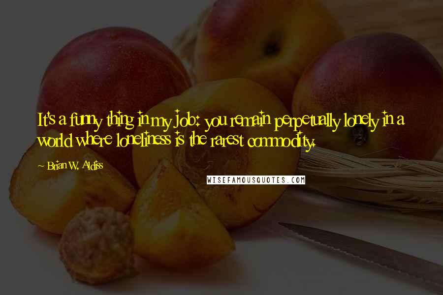 Brian W. Aldiss Quotes: It's a funny thing in my job: you remain perpetually lonely in a world where loneliness is the rarest commodity.