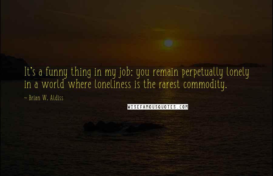 Brian W. Aldiss Quotes: It's a funny thing in my job: you remain perpetually lonely in a world where loneliness is the rarest commodity.