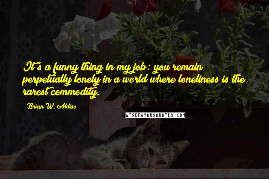 Brian W. Aldiss Quotes: It's a funny thing in my job: you remain perpetually lonely in a world where loneliness is the rarest commodity.