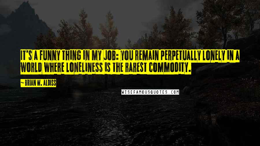 Brian W. Aldiss Quotes: It's a funny thing in my job: you remain perpetually lonely in a world where loneliness is the rarest commodity.