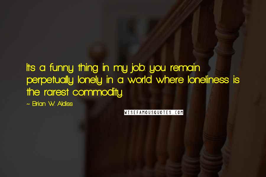 Brian W. Aldiss Quotes: It's a funny thing in my job: you remain perpetually lonely in a world where loneliness is the rarest commodity.