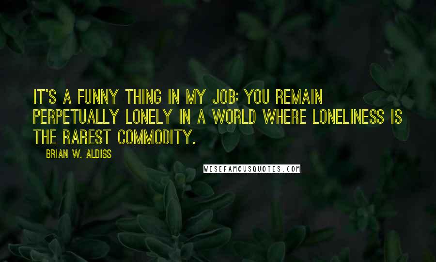 Brian W. Aldiss Quotes: It's a funny thing in my job: you remain perpetually lonely in a world where loneliness is the rarest commodity.