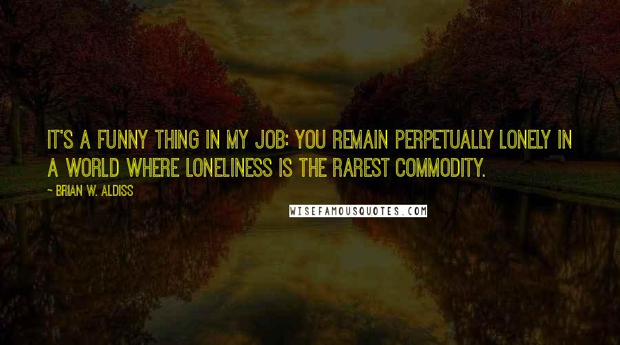 Brian W. Aldiss Quotes: It's a funny thing in my job: you remain perpetually lonely in a world where loneliness is the rarest commodity.